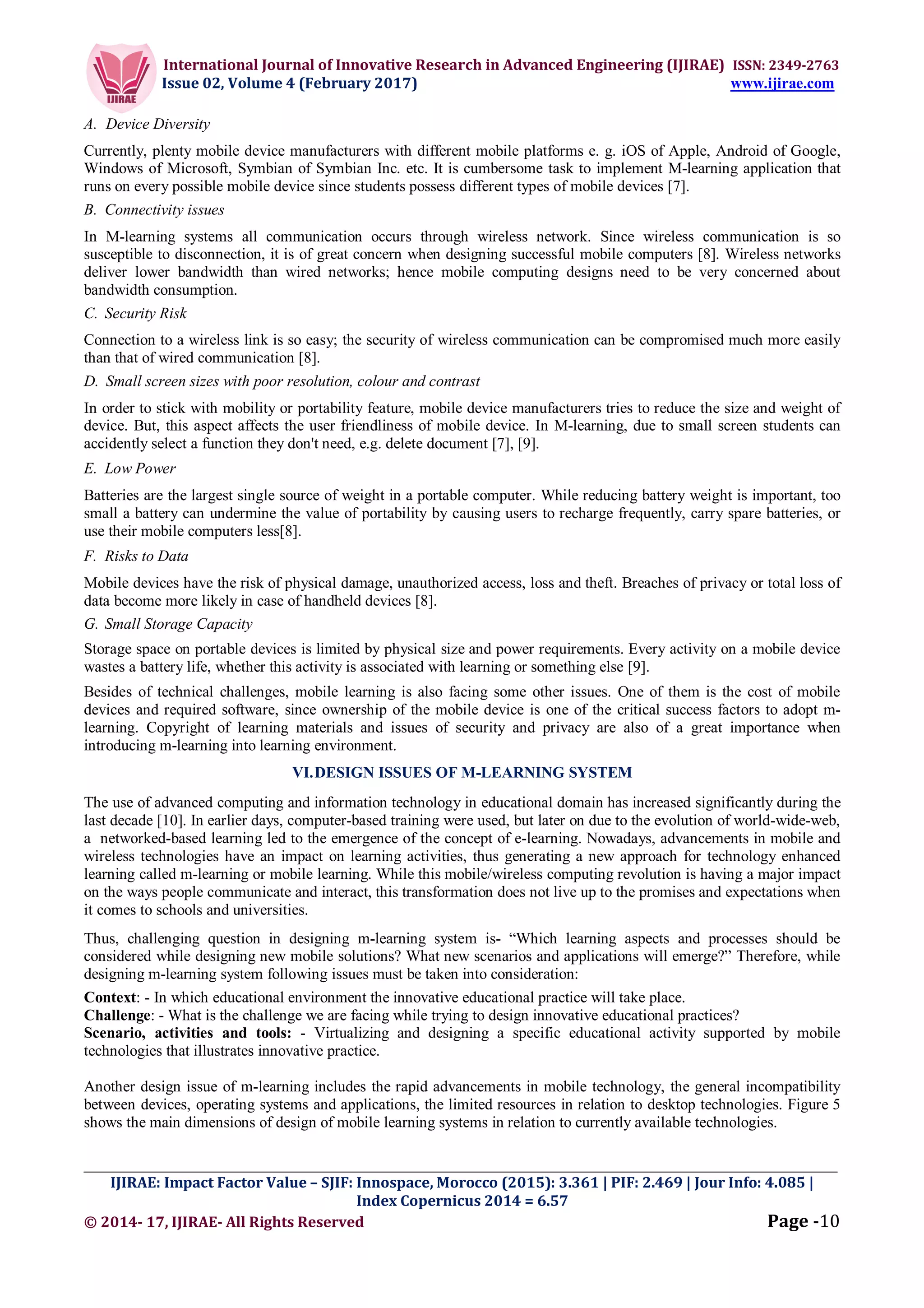 International Journal of Innovative Research in Advanced Engineering (IJIRAE) ISSN: 2349-2763
Issue 02, Volume 4 (February 2017) www.ijirae.com
_________________________________________________________________________________________________
IJIRAE: Impact Factor Value – SJIF: Innospace, Morocco (2015): 3.361 | PIF: 2.469 | Jour Info: 4.085 |
Index Copernicus 2014 = 6.57
© 2014- 17, IJIRAE- All Rights Reserved Page -10
A. Device Diversity
Currently, plenty mobile device manufacturers with different mobile platforms e. g. iOS of Apple, Android of Google,
Windows of Microsoft, Symbian of Symbian Inc. etc. It is cumbersome task to implement M-learning application that
runs on every possible mobile device since students possess different types of mobile devices [7].
B. Connectivity issues
In M-learning systems all communication occurs through wireless network. Since wireless communication is so
susceptible to disconnection, it is of great concern when designing successful mobile computers [8]. Wireless networks
deliver lower bandwidth than wired networks; hence mobile computing designs need to be very concerned about
bandwidth consumption.
C. Security Risk
Connection to a wireless link is so easy; the security of wireless communication can be compromised much more easily
than that of wired communication [8].
D. Small screen sizes with poor resolution, colour and contrast
In order to stick with mobility or portability feature, mobile device manufacturers tries to reduce the size and weight of
device. But, this aspect affects the user friendliness of mobile device. In M-learning, due to small screen students can
accidently select a function they don't need, e.g. delete document [7], [9].
E. Low Power
Batteries are the largest single source of weight in a portable computer. While reducing battery weight is important, too
small a battery can undermine the value of portability by causing users to recharge frequently, carry spare batteries, or
use their mobile computers less[8].
F. Risks to Data
Mobile devices have the risk of physical damage, unauthorized access, loss and theft. Breaches of privacy or total loss of
data become more likely in case of handheld devices [8].
G. Small Storage Capacity
Storage space on portable devices is limited by physical size and power requirements. Every activity on a mobile device
wastes a battery life, whether this activity is associated with learning or something else [9].
Besides of technical challenges, mobile learning is also facing some other issues. One of them is the cost of mobile
devices and required software, since ownership of the mobile device is one of the critical success factors to adopt m-
learning. Copyright of learning materials and issues of security and privacy are also of a great importance when
introducing m-learning into learning environment.
VI.DESIGN ISSUES OF M-LEARNING SYSTEM
The use of advanced computing and information technology in educational domain has increased significantly during the
last decade [10]. In earlier days, computer-based training were used, but later on due to the evolution of world-wide-web,
a networked-based learning led to the emergence of the concept of e-learning. Nowadays, advancements in mobile and
wireless technologies have an impact on learning activities, thus generating a new approach for technology enhanced
learning called m-learning or mobile learning. While this mobile/wireless computing revolution is having a major impact
on the ways people communicate and interact, this transformation does not live up to the promises and expectations when
it comes to schools and universities.
Thus, challenging question in designing m-learning system is- “Which learning aspects and processes should be
considered while designing new mobile solutions? What new scenarios and applications will emerge?” Therefore, while
designing m-learning system following issues must be taken into consideration:
Context: - In which educational environment the innovative educational practice will take place.
Challenge: - What is the challenge we are facing while trying to design innovative educational practices?
Scenario, activities and tools: - Virtualizing and designing a specific educational activity supported by mobile
technologies that illustrates innovative practice.
Another design issue of m-learning includes the rapid advancements in mobile technology, the general incompatibility
between devices, operating systems and applications, the limited resources in relation to desktop technologies. Figure 5
shows the main dimensions of design of mobile learning systems in relation to currently available technologies.
 