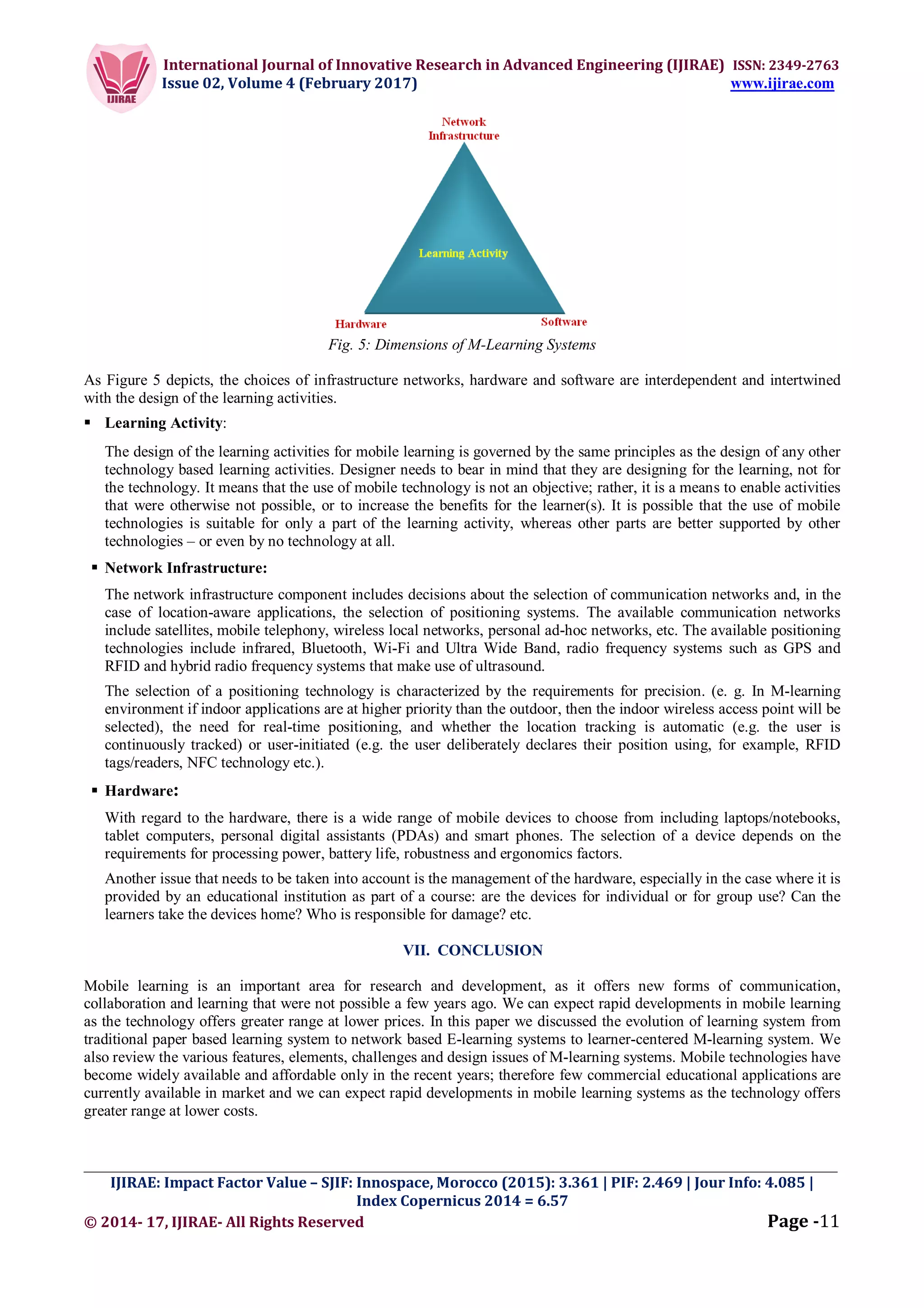 International Journal of Innovative Research in Advanced Engineering (IJIRAE) ISSN: 2349-2763
Issue 02, Volume 4 (February 2017) www.ijirae.com
_________________________________________________________________________________________________
IJIRAE: Impact Factor Value – SJIF: Innospace, Morocco (2015): 3.361 | PIF: 2.469 | Jour Info: 4.085 |
Index Copernicus 2014 = 6.57
© 2014- 17, IJIRAE- All Rights Reserved Page -11
Fig. 5: Dimensions of M-Learning Systems
As Figure 5 depicts, the choices of infrastructure networks, hardware and software are interdependent and intertwined
with the design of the learning activities.
 Learning Activity:
The design of the learning activities for mobile learning is governed by the same principles as the design of any other
technology based learning activities. Designer needs to bear in mind that they are designing for the learning, not for
the technology. It means that the use of mobile technology is not an objective; rather, it is a means to enable activities
that were otherwise not possible, or to increase the benefits for the learner(s). It is possible that the use of mobile
technologies is suitable for only a part of the learning activity, whereas other parts are better supported by other
technologies – or even by no technology at all.
 Network Infrastructure:
The network infrastructure component includes decisions about the selection of communication networks and, in the
case of location-aware applications, the selection of positioning systems. The available communication networks
include satellites, mobile telephony, wireless local networks, personal ad-hoc networks, etc. The available positioning
technologies include infrared, Bluetooth, Wi-Fi and Ultra Wide Band, radio frequency systems such as GPS and
RFID and hybrid radio frequency systems that make use of ultrasound.
The selection of a positioning technology is characterized by the requirements for precision. (e. g. In M-learning
environment if indoor applications are at higher priority than the outdoor, then the indoor wireless access point will be
selected), the need for real-time positioning, and whether the location tracking is automatic (e.g. the user is
continuously tracked) or user-initiated (e.g. the user deliberately declares their position using, for example, RFID
tags/readers, NFC technology etc.).
 Hardware:
With regard to the hardware, there is a wide range of mobile devices to choose from including laptops/notebooks,
tablet computers, personal digital assistants (PDAs) and smart phones. The selection of a device depends on the
requirements for processing power, battery life, robustness and ergonomics factors.
Another issue that needs to be taken into account is the management of the hardware, especially in the case where it is
provided by an educational institution as part of a course: are the devices for individual or for group use? Can the
learners take the devices home? Who is responsible for damage? etc.
VII. CONCLUSION
Mobile learning is an important area for research and development, as it offers new forms of communication,
collaboration and learning that were not possible a few years ago. We can expect rapid developments in mobile learning
as the technology offers greater range at lower prices. In this paper we discussed the evolution of learning system from
traditional paper based learning system to network based E-learning systems to learner-centered M-learning system. We
also review the various features, elements, challenges and design issues of M-learning systems. Mobile technologies have
become widely available and affordable only in the recent years; therefore few commercial educational applications are
currently available in market and we can expect rapid developments in mobile learning systems as the technology offers
greater range at lower costs.
 