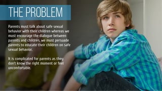THE PROBLEM
Parents must talk about safe sexual
behavior with their children whereas we
must encourage the dialogue between
parents and children, we must persuade
parents to educate their children on safe
sexual behavior.
It is complicated for parents as they
don’t know the right moment or feel
uncomfortable.
 