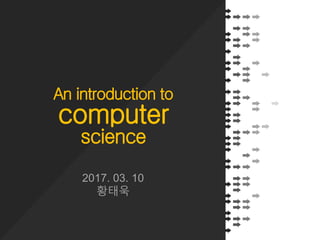 An introduction to
computer
science
2017. 03. 10
황태욱
 
