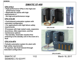 March 18, 2017SIMATIC S7
SIEMENS LTD EGYPT
11/2
SIMATIC S7-400
CPU 416-2CPU 414-4H
CPU 414-4FH
• High-performance CPUs in the high-end
performance range
• Applicable for plants with high
requirements in
the high-end performance range
CPU 416-2
CPU 414-4H
• Fault-tolerant automation system with
redundant configuration
• For applications with high failure safety
requirements
•Processes with high restart costs, expensive
downtimes, little supervision, and few
maintenance options
• Hot standby: Automatic reaction-free
switching to the standby unit in the event of a
fault
CPU 414-4FH
• Failsafe automation system for plant with
high safety requirements
• If required, also fault tolerant through
redundant configuration
SIEMENS
 