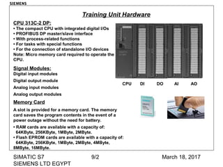 March 18, 2017SIMATIC S7
SIEMENS LTD EGYPT
9/2
CPU 313C-2 DP:
• The compact CPU with integrated digital I/Os
• PROFIBUS DP master/slave interface
• With process-related functions
• For tasks with special functions
• For the connection of standalone I/O devices
Note: Micro memory card required to operate the
CPU.
Signal Modules:
Digital input modules
Digital output module
Analog input modules
Analog output modules
Memory Card
A slot is provided for a memory card. The memory
card saves the program contents in the event of a
power outage without the need for battery.
• RAM cards are available with a capacity of:
64KByte, 256KByte, 1MByte, 2MByte.
• Flash EPROM cards are available with a capacity of:
64KByte, 256KByte, 1MByte, 2MByte, 4MByte,
8MByte, 16MByte.
CPU DI DO AI AO
Training Unit Hardware
SIEMENS
 