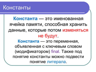 Константы
Константа — это именованная
ячейка памяти, способная хранить
данные, которые потом изменяться
не будут.
Константа — это переменная,
объявленная с ключевым словом
(модификатором) final. Также под
понятие константы можно подвести
понятие литерала.
 