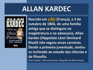 Nascido em LIÃO [França], a 3 de
outubro de 1804, de uma família
antiga que se distinguiu na
magistratura e na advocacia, Allan
Kardec (Hippolyte Léon Denizard
Rivail) não seguiu essas carreiras.
Desde a primeira juventude, sentiu-
se inclinado ao estudo das ciências e
da filosofia.
Allan Kardec: Obras póstumas. Biografia de Allan Kardec.
ALLAN KARDEC
 