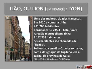 LIÃO, OU LION (EM FRANCÊS: LYON)
Uma das maiores cidades francesas.
Em 2010 a comuna tinha
491 268 habitantes
densidade: 10 245,4 - hab. /km²).
A região metropolitana tinha
2 142 732 habitantes.
Seus habitantes são chamados de
"lionês“.
Foi fundada em 43 a.C. pelos romanos,
com a designação de Lugduno, era a
capital da província da Gália.
https://pt.wikipedia.org/wiki/Lyon
 