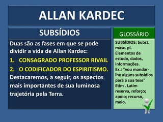 Duas são as fases em que se pode
dividir a vida de Allan Kardec:
1. CONSAGRADO PROFESSOR RIVAIL
2. O CODIFICADOR DO ESPIRITISMO.
Destacaremos, a seguir, os aspectos
mais importantes de sua luminosa
trajetória pela Terra.
SUBSÍDIOS GLOSSÁRIO
SUBSÍDIOS: Subst.
masc. pl.
Elementos de
estudo, dados,
informações.
Ex.: "vou mandar-
lhe alguns subsídios
para a sua tese"
Etim . Latim
reserva, reforço;
apoio; recurso,
meio.
ALLAN KARDEC
 