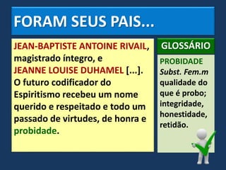 FORAM SEUS PAIS...
JEAN-BAPTISTE ANTOINE RIVAIL,
magistrado íntegro, e
JEANNE LOUISE DUHAMEL [...].
O futuro codificador do
Espiritismo recebeu um nome
querido e respeitado e todo um
passado de virtudes, de honra e
probidade.
PROBIDADE
Subst. Fem.m
qualidade do
que é probo;
integridade,
honestidade,
retidão.
GLOSSÁRIO
 