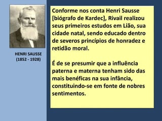 Conforme nos conta Henri Sausse
[biógrafo de Kardec], Rivail realizou
seus primeiros estudos em Lião, sua
cidade natal, sendo educado dentro
de severos princípios de honradez e
retidão moral.
É de se presumir que a influência
paterna e materna tenham sido das
mais benéficas na sua infância,
constituindo-se em fonte de nobres
sentimentos.
HENRI SAUSSE
(1852 - 1928)
 