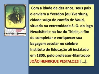 Com a idade de dez anos, seus pais
o enviam a Yverdon (ou Yverdun),
cidade suíça do cantão de Vaud,
situada na extremidade S. O. do lago
Neuchâtel e na foz do Thiele, a fim
de completar e enriquecer sua
bagagem escolar no célebre
Instituto de Educação ali instalado
em 1805, pelo professor-filantropo
JOÃO HENRIQUE PESTALOZZI [...].
 