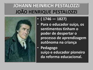 JOHANN HEINRICH PESTALOZZI
JOÃO HENRIQUE PESTALOZZI
• ( 1746 — 1827)
• Para o educador suíço, os
sentimentos tinham o
poder de despertar o
processo de aprendizagem
autônoma na criança
• Pedagogo
suíço e educador pioneiro
da reforma educacional.
 