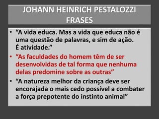 JOHANN HEINRICH PESTALOZZI
FRASES
• “A vida educa. Mas a vida que educa não é
uma questão de palavras, e sim de ação.
É atividade.”
• “As faculdades do homem têm de ser
desenvolvidas de tal forma que nenhuma
delas predomine sobre as outras”
• “A natureza melhor da criança deve ser
encorajada o mais cedo possível a combater
a força prepotente do instinto animal”
 