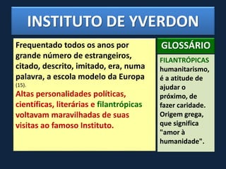INSTITUTO DE YVERDON
Frequentado todos os anos por
grande número de estrangeiros,
citado, descrito, imitado, era, numa
palavra, a escola modelo da Europa
(15).
Altas personalidades políticas,
científicas, literárias e filantrópicas
voltavam maravilhadas de suas
visitas ao famoso Instituto.
FILANTRÓPICAS
humanitarismo,
é a atitude de
ajudar o
próximo, de
fazer caridade.
Origem grega,
que significa
"amor à
humanidade".
GLOSSÁRIO
 