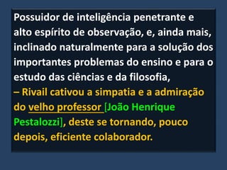 Possuidor de inteligência penetrante e
alto espírito de observação, e, ainda mais,
inclinado naturalmente para a solução dos
importantes problemas do ensino e para o
estudo das ciências e da filosofia,
– Rivail cativou a simpatia e a admiração
do velho professor [João Henrique
Pestalozzi], deste se tornando, pouco
depois, eficiente colaborador.
 