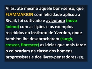 Aliás, até mesmo aquele bom-senso, que
FLAMMARION com felicidade aplicou a
Rivail, foi cultivado e avigorado (novo
ânimo) com as lições e os exemplos
recebidos no Instituto de Yverdon, onde
também lhe desabrocharam (surgir,
crescer, florescer) as ideias que mais tarde
o colocariam na classe dos homens
progressistas e dos livres-pensadores (13).
 