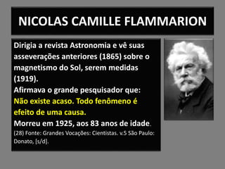 NICOLAS CAMILLE FLAMMARION
Dirigia a revista Astronomia e vê suas
asseverações anteriores (1865) sobre o
magnetismo do Sol, serem medidas
(1919).
Afirmava o grande pesquisador que:
Não existe acaso. Todo fenômeno é
efeito de uma causa.
Morreu em 1925, aos 83 anos de idade.
(28) Fonte: Grandes Vocações: Cientistas. v.5 São Paulo:
Donato, [s/d].
 