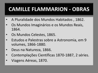 CAMILLE FLAMMARION - OBRAS
• A Pluralidade dos Mundos Habitados , 1862.
• Os Mundos Imaginários e os Mundos Reais,
1864.
• Os Mundos Celestes, 1865.
• Estudos e Palestras sobre a Astronomia, em 9
volumes, 1866-1880.
• Deus na Natureza, 1866.
• Contemplações Científicas 1870-1887, 2 séries.
• Viagens Aéreas, 1870.
 