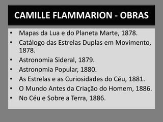 CAMILLE FLAMMARION - OBRAS
• Mapas da Lua e do Planeta Marte, 1878.
• Catálogo das Estrelas Duplas em Movimento,
1878.
• Astronomia Sideral, 1879.
• Astronomia Popular, 1880.
• As Estrelas e as Curiosidades do Céu, 1881.
• O Mundo Antes da Criação do Homem, 1886.
• No Céu e Sobre a Terra, 1886.
 