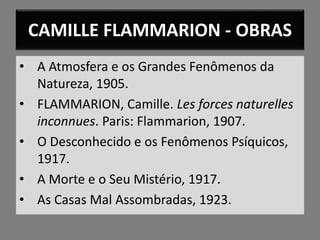 CAMILLE FLAMMARION - OBRAS
• A Atmosfera e os Grandes Fenômenos da
Natureza, 1905.
• FLAMMARION, Camille. Les forces naturelles
inconnues. Paris: Flammarion, 1907.
• O Desconhecido e os Fenômenos Psíquicos,
1917.
• A Morte e o Seu Mistério, 1917.
• As Casas Mal Assombradas, 1923.
 