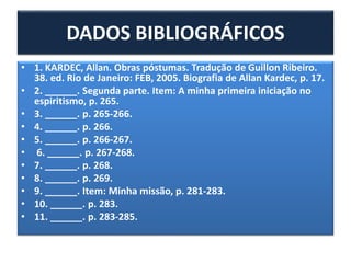 • 1. KARDEC, Allan. Obras póstumas. Tradução de Guillon Ribeiro.
38. ed. Rio de Janeiro: FEB, 2005. Biografia de Allan Kardec, p. 17.
• 2. ______. Segunda parte. Item: A minha primeira iniciação no
espiritismo, p. 265.
• 3. ______. p. 265-266.
• 4. ______. p. 266.
• 5. ______. p. 266-267.
• 6. ______. p. 267-268.
• 7. ______. p. 268.
• 8. ______. p. 269.
• 9. ______. Item: Minha missão, p. 281-283.
• 10. ______. p. 283.
• 11. ______. p. 283-285.
DADOS BIBLIOGRÁFICOS
 