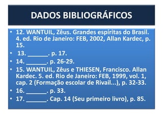 • 12. WANTUIL, Zêus. Grandes espíritas do Brasil.
4. ed. Rio de Janeiro: FEB, 2002, Allan Kardec, p.
15.
• 13. ______. p. 17.
• 14. ______. p. 26-29.
• 15. WANTUIL, Zêus e THIESEN, Francisco. Allan
Kardec. 5. ed. Rio de Janeiro: FEB, 1999, vol. 1,
cap. 2 (Formação escolar de Rivail...), p. 32-33.
• 16. ______. p. 33.
• 17. ______. Cap. 14 (Seu primeiro livro), p. 85.
DADOS BIBLIOGRÁFICOS
 