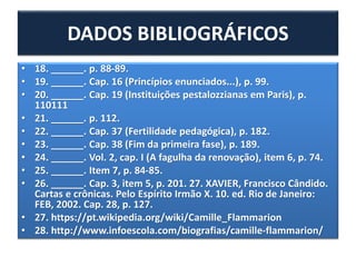 • 18. ______. p. 88-89.
• 19. ______. Cap. 16 (Princípios enunciados...), p. 99.
• 20. ______. Cap. 19 (Instituições pestalozzianas em Paris), p.
110111
• 21. ______. p. 112.
• 22. ______. Cap. 37 (Fertilidade pedagógica), p. 182.
• 23. ______. Cap. 38 (Fim da primeira fase), p. 189.
• 24. ______. Vol. 2, cap. I (A fagulha da renovação), item 6, p. 74.
• 25. ______. Item 7, p. 84-85.
• 26. ______. Cap. 3, item 5, p. 201. 27. XAVIER, Francisco Cândido.
Cartas e crônicas. Pelo Espírito Irmão X. 10. ed. Rio de Janeiro:
FEB, 2002. Cap. 28, p. 127.
• 27. https://pt.wikipedia.org/wiki/Camille_Flammarion
• 28. http://www.infoescola.com/biografias/camille-flammarion/
DADOS BIBLIOGRÁFICOS
 