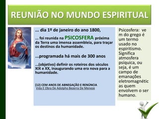 ... dia 1º de janeiro do ano 1800,
... foi reunida na PSICOSFERA próxima
da Terra uma imensa assembleia, para traçar
os destinos da humanidade.
...programada há mais de 300 anos
...(objetivo) definir os roteiros dos séculos
XIX e XX, inaugurando uma era nova para a
humanidade.
(12) CEM ANOS DE ABNEGAÇÃO E RENÚNCIA
Vida E Obra De Adolpho Bezerra De Meneze
REUNIÃO NO MUNDO ESPIRITUAL
Psicosfera: ve
m do grego é
um termo
usado no
espiritismo.
Significa
atmosfera
psíquica, ou
seja, é um
campo de
emanações
eletromagnétic
as quem
envolvem o ser
humano.
7
 