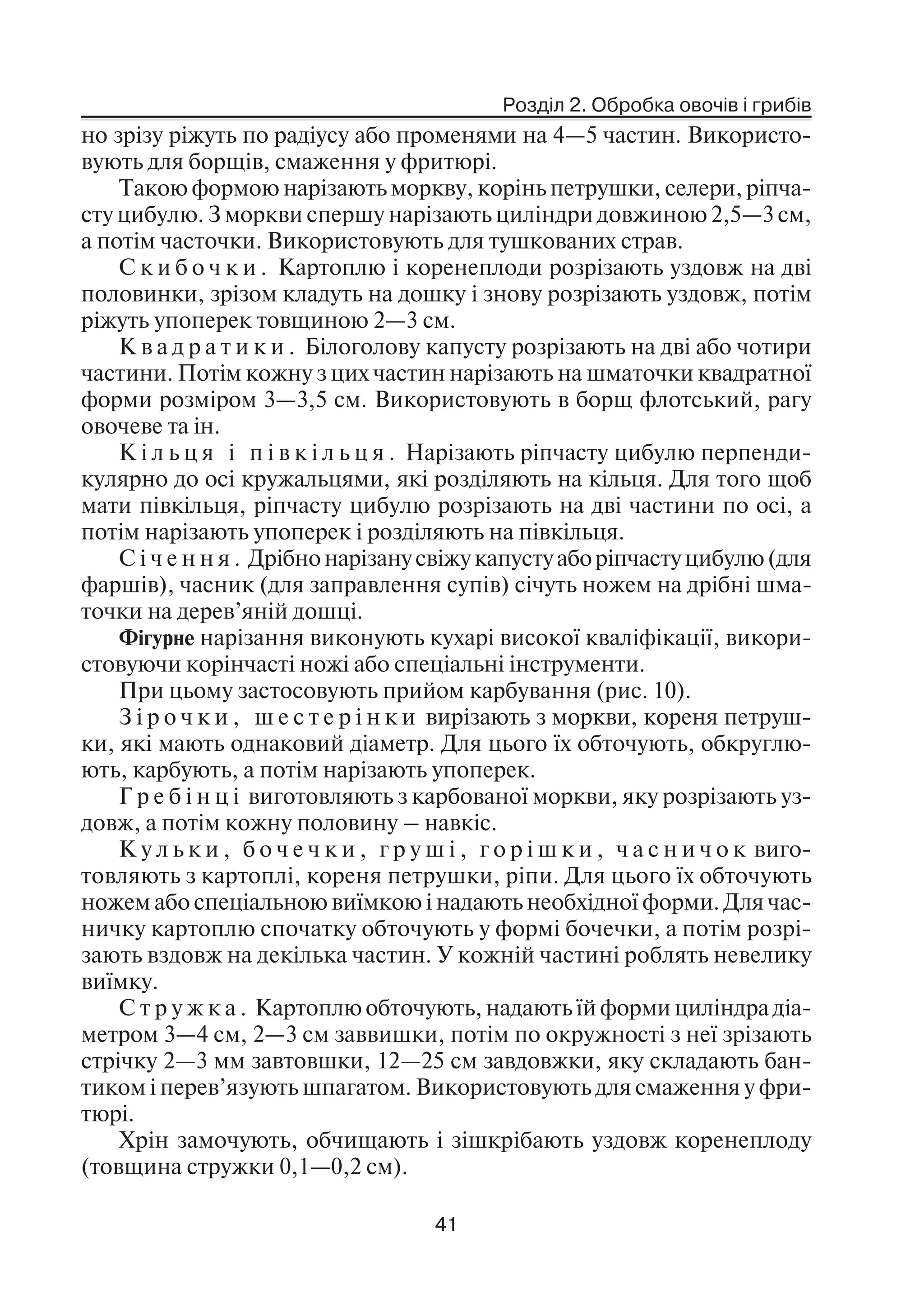Розділ 2. Обробка овочів і грибів
41
но зрізу ріжуть по радіусу або променями на 4—5 частин. Використо
вують для борщів, смаження у фритюрі.
Такою формою нарізають моркву, корінь петрушки, селери, ріпча
сту цибулю. З моркви спершу нарізають циліндри довжиною 2,5—3 см,
а потім часточки. Використовують для тушкованих страв.
С к и б о ч к и . Картоплю і коренеплоди розрізають уздовж на дві
половинки, зрізом кладуть на дошку і знову розрізають уздовж, потім
ріжуть упоперек товщиною 2—3 см.
К в а д р а т и к и . Білоголову капусту розрізають на дві або чотири
частини. Потім кожну з цих частин нарізають на шматочки квадратної
форми розміром 3—3,5 см. Використовують в борщ флотський, рагу
овочеве та ін.
К і л ь ц я і п і в к і л ь ц я . Нарізають ріпчасту цибулю перпенди
кулярно до осі кружальцями, які розділяють на кільця. Для того щоб
мати півкільця, ріпчасту цибулю розрізають на дві частини по осі, а
потім нарізають упоперек і розділяють на півкільця.
С і ч е н н я . Дрібнонарізанусвіжукапустуаборіпчастуцибулю(для
фаршів), часник (для заправлення супів) січуть ножем на дрібні шма
точки на дерев’яній дошці.
Фігурне нарізання виконують кухарі високої кваліфікації, викори
стовуючи корінчасті ножі або спеціальні інструменти.
При цьому застосовують прийом карбування (рис. 10).
З і р о ч к и , ш е с т е р і н к и вирізають з моркви, кореня петруш
ки, які мають однаковий діаметр. Для цього їх обточують, обкруглю
ють, карбують, а потім нарізають упоперек.
Г р е б і н ц і виготовляють з карбованої моркви, яку розрізають уз
довж, а потім кожну половину – навкіс.
К у л ь к и , б о ч е ч к и , г р у ш і , г о р і ш к и , ч а с н и ч о к виго
товляють з картоплі, кореня петрушки, ріпи. Для цього їх обточують
ножем або спеціальною виїмкою і надають необхідної форми. Для час
ничку картоплю спочатку обточують у формі бочечки, а потім розрі
зають вздовж на декілька частин. У кожній частині роблять невелику
виїмку.
С т р у ж к а . Картоплю обточують, надають їй форми циліндра діа
метром 3—4 см, 2—3 см заввишки, потім по окружності з неї зрізають
стрічку 2—3 мм завтовшки, 12—25 см завдовжки, яку складають бан
тиком і перев’язують шпагатом. Використовують для смаження у фри
тюрі.
Хрін замочують, обчищають і зішкрібають уздовж коренеплоду
(товщина стружки 0,1—0,2 см).
 