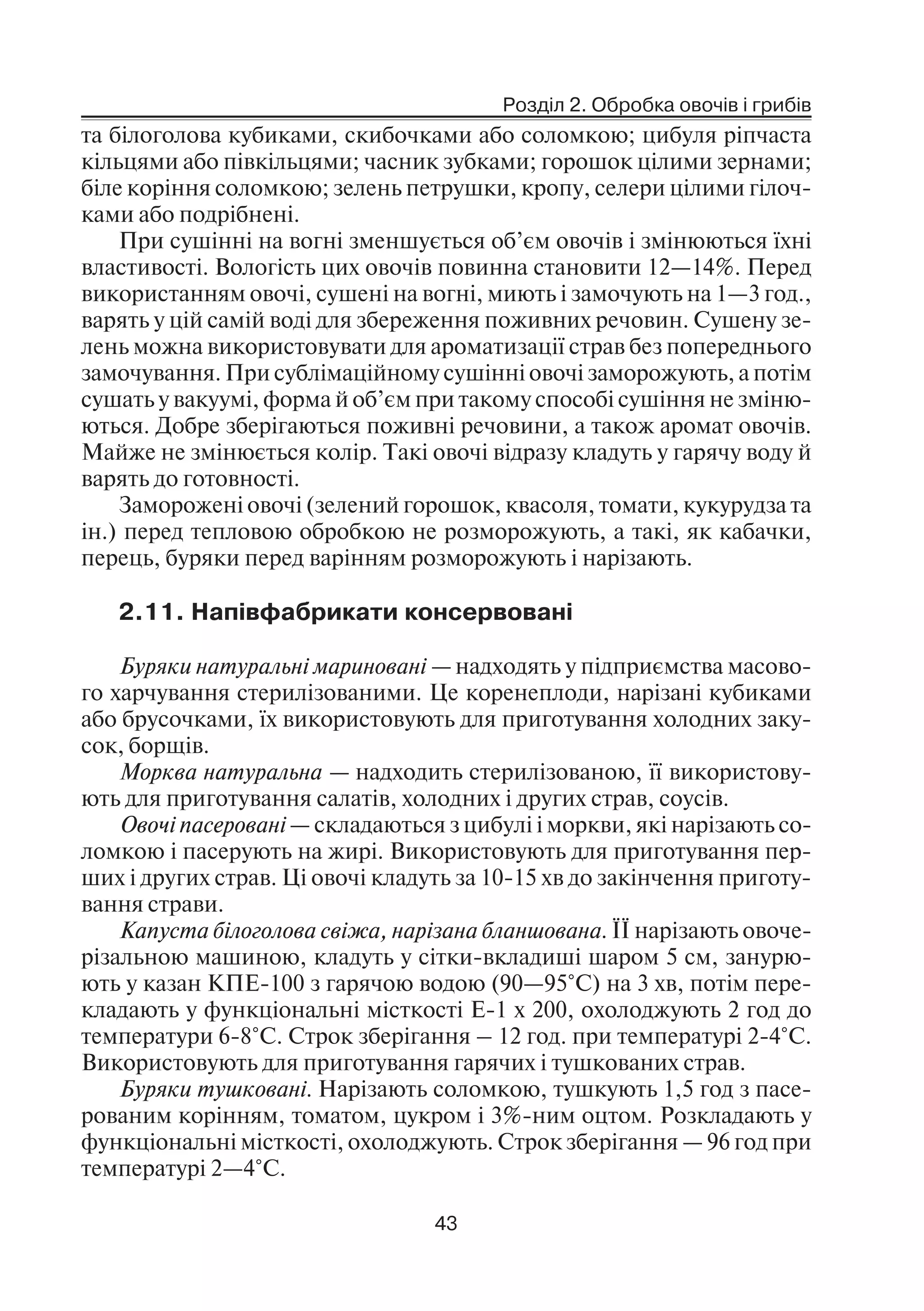 Розділ 2. Обробка овочів і грибів
43
та білоголова кубиками, скибочками або соломкою; цибуля ріпчаста
кільцями або півкільцями; часник зубками; горошок цілими зернами;
біле коріння соломкою; зелень петрушки, кропу, селери цілими гілоч
ками або подрібнені.
При сушінні на вогні зменшується об’єм овочів і змінюються їхні
властивості. Вологість цих овочів повинна становити 12—14%. Перед
використанням овочі, сушені на вогні, миють і замочують на 1—3 год.,
варять у цій самій воді для збереження поживних речовин. Сушену зе
лень можна використовувати для ароматизації страв без попереднього
замочування. При сублімаційному сушінні овочі заморожують, а потім
сушать у вакуумі, форма й об’єм при такому способі сушіння не зміню
ються. Добре зберігаються поживні речовини, а також аромат овочів.
Майже не змінюється колір. Такі овочі відразу кладуть у гарячу воду й
варять до готовності.
Заморожені овочі (зелений горошок, квасоля, томати, кукурудза та
ін.) перед тепловою обробкою не розморожують, а такі, як кабачки,
перець, буряки перед варінням розморожують і нарізають.
2.11. Напівфабрикати консервовані
Буряки натуральні мариновані — надходять у підприємства масово
го харчування стерилізованими. Це коренеплоди, нарізані кубиками
або брусочками, їх використовують для приготування холодних заку
сок, борщів.
Морква натуральна — надходить стерилізованою, її використову
ють для приготування салатів, холодних і других страв, соусів.
Овочі пасеровані — складаються з цибулі і моркви, які нарізають со
ломкою і пасерують на жирі. Використовують для приготування пер
ших і других страв. Ці овочі кладуть за 10 15 хв до закінчення приготу
вання страви.
Капуста білоголова свіжа, нарізана бланшована. ЇЇ нарізають овоче
різальною машиною, кладуть у сітки вкладиші шаром 5 см, занурю
ють у казан КПЕ 100 з гарячою водою (90—95°С) на 3 хв, потім пере
кладають у функціональні місткості Е 1 х 200, охолоджують 2 год до
температури 6 8°С. Строк зберігання – 12 год. при температурі 2 4°С.
Використовують для приготування гарячих і тушкованих страв.
Буряки тушковані. Нарізають соломкою, тушкують 1,5 год з пасе
рованим корінням, томатом, цукром і 3% ним оцтом. Розкладають у
функціональні місткості, охолоджують. Строк зберігання — 96 год при
температурі 2—4°С.
 