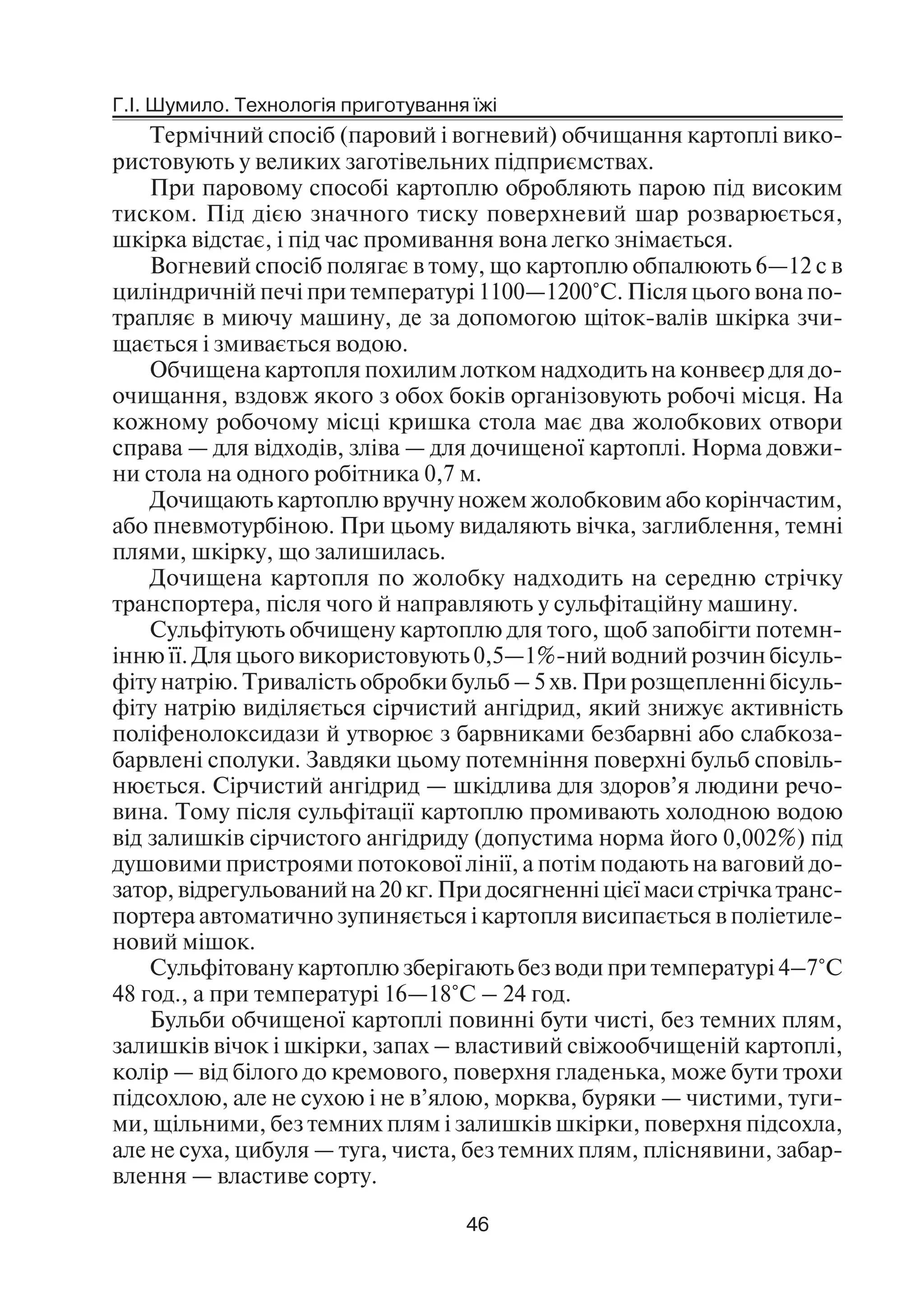Г.І. Шумило. Технологія приготування їжі
46
Термічний спосіб (паровий і вогневий) обчищання картоплі вико
ристовують у великих заготівельних підприємствах.
При паровому способі картоплю обробляють парою під високим
тиском. Під дією значного тиску поверхневий шар розварюється,
шкірка відстає, і під час промивання вона легко знімається.
Вогневий спосіб полягає в тому, що картоплю обпалюють 6—12 с в
циліндричній печі при температурі 1100—1200°С. Після цього вона по
трапляє в миючу машину, де за допомогою щіток валів шкірка зчи
щається і змивається водою.
Обчищена картопля похилим лотком надходить на конвеєр для до
очищання, вздовж якого з обох боків організовують робочі місця. На
кожному робочому місці кришка стола має два жолобкових отвори
справа — для відходів, зліва — для дочищеної картоплі. Норма довжи
ни стола на одного робітника 0,7 м.
Дочищають картоплю вручну ножем жолобковим або корінчастим,
або пневмотурбіною. При цьому видаляють вічка, заглиблення, темні
плями, шкірку, що залишилась.
Дочищена картопля по жолобку надходить на середню стрічку
транспортера, після чого й направляють у сульфітаційну машину.
Сульфітують обчищену картоплю для того, щоб запобігти потемн
інню її. Для цього використовують 0,5—1% ний водний розчин бісуль
фіту натрію. Тривалість обробки бульб – 5 хв. При розщепленні бісуль
фіту натрію виділяється сірчистий ангідрид, який знижує активність
поліфенолоксидази й утворює з барвниками безбарвні або слабкоза
барвлені сполуки. Завдяки цьому потемніння поверхні бульб сповіль
нюється. Сірчистий ангідрид — шкідлива для здоров’я людини речо
вина. Тому після сульфітації картоплю промивають холодною водою
від залишків сірчистого ангідриду (допустима норма його 0,002%) під
душовими пристроями потокової лінії, а потім подають на ваговий до
затор, відрегульований на 20 кг. При досягненні цієї маси стрічка транс
портера автоматично зупиняється і картопля висипається в поліетиле
новий мішок.
Сульфітовану картоплю зберігають без води при температурі 4–7°С
48 год., а при температурі 16—18°С – 24 год.
Бульби обчищеної картоплі повинні бути чисті, без темних плям,
залишків вічок і шкірки, запах – властивий свіжообчищеній картоплі,
колір — від білого до кремового, поверхня гладенька, може бути трохи
підсохлою, але не сухою і не в’ялою, морква, буряки — чистими, туги
ми, щільними, без темних плям і залишків шкірки, поверхня підсохла,
але не суха, цибуля — туга, чиста, без темних плям, пліснявини, забар
влення — властиве сорту.
 