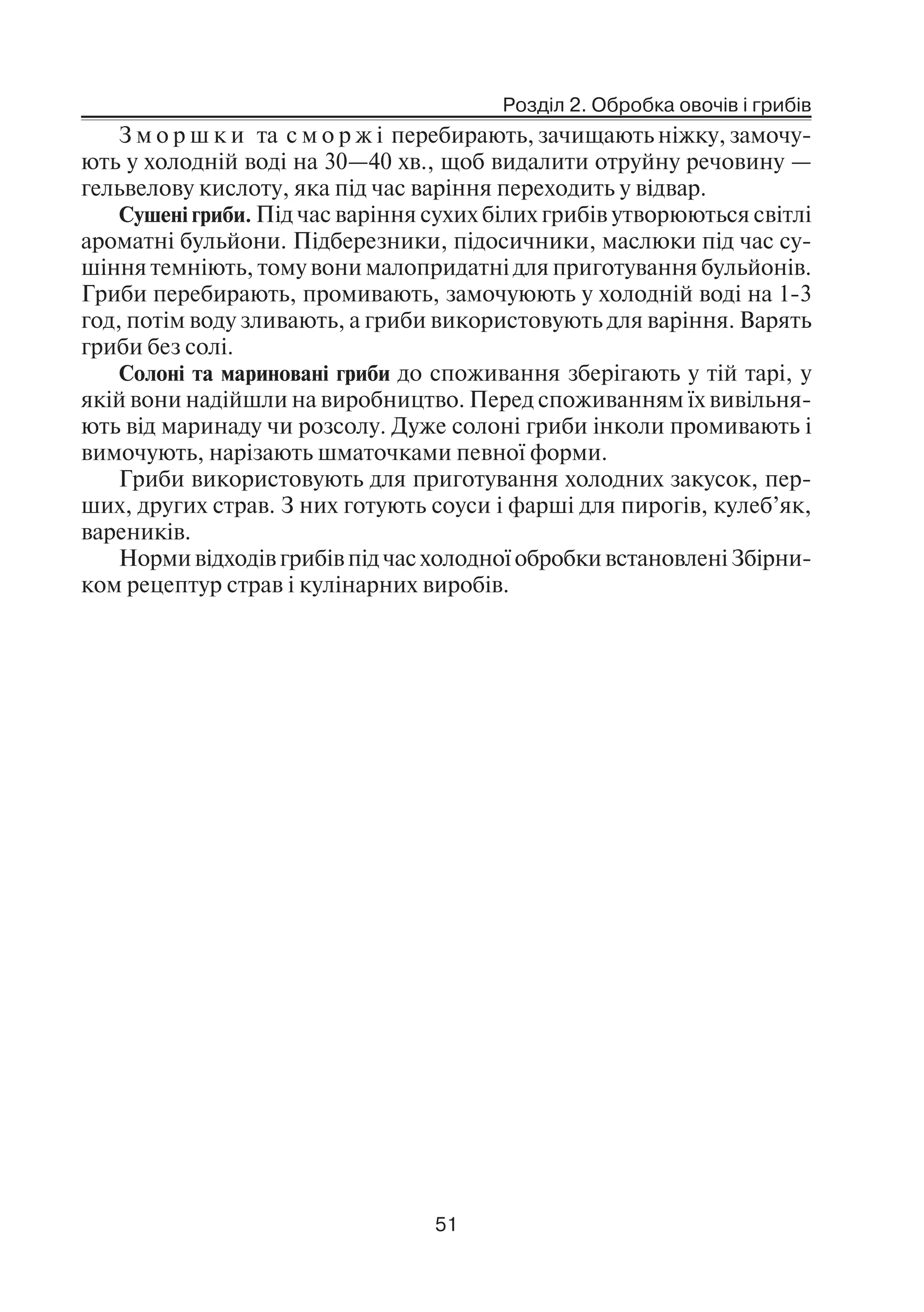 Розділ 2. Обробка овочів і грибів
51
З м о р ш к и та с м о р ж і перебирають, зачищають ніжку, замочу
ють у холодній воді на 30—40 хв., щоб видалити отруйну речовину —
гельвелову кислоту, яка під час варіння переходить у відвар.
Сушені гриби. Під час варіння сухих білих грибів утворюються світлі
ароматні бульйони. Підберезники, підосичники, маслюки під час су
шіння темніють, тому вони малопридатні для приготування бульйонів.
Гриби перебирають, промивають, замочуюють у холодній воді на 1 3
год, потім воду зливають, а гриби використовують для варіння. Варять
гриби без солі.
Солоні та мариновані гриби до споживання зберігають у тій тарі, у
якій вони надійшли на виробництво. Перед споживанням їх вивільня
ють від маринаду чи розсолу. Дуже солоні гриби інколи промивають і
вимочують, нарізають шматочками певної форми.
Гриби використовують для приготування холодних закусок, пер
ших, других страв. З них готують соуси і фарші для пирогів, кулеб’як,
вареників.
Норми відходів грибів під час холодної обробки встановлені Збірни
ком рецептур страв і кулінарних виробів.
 
