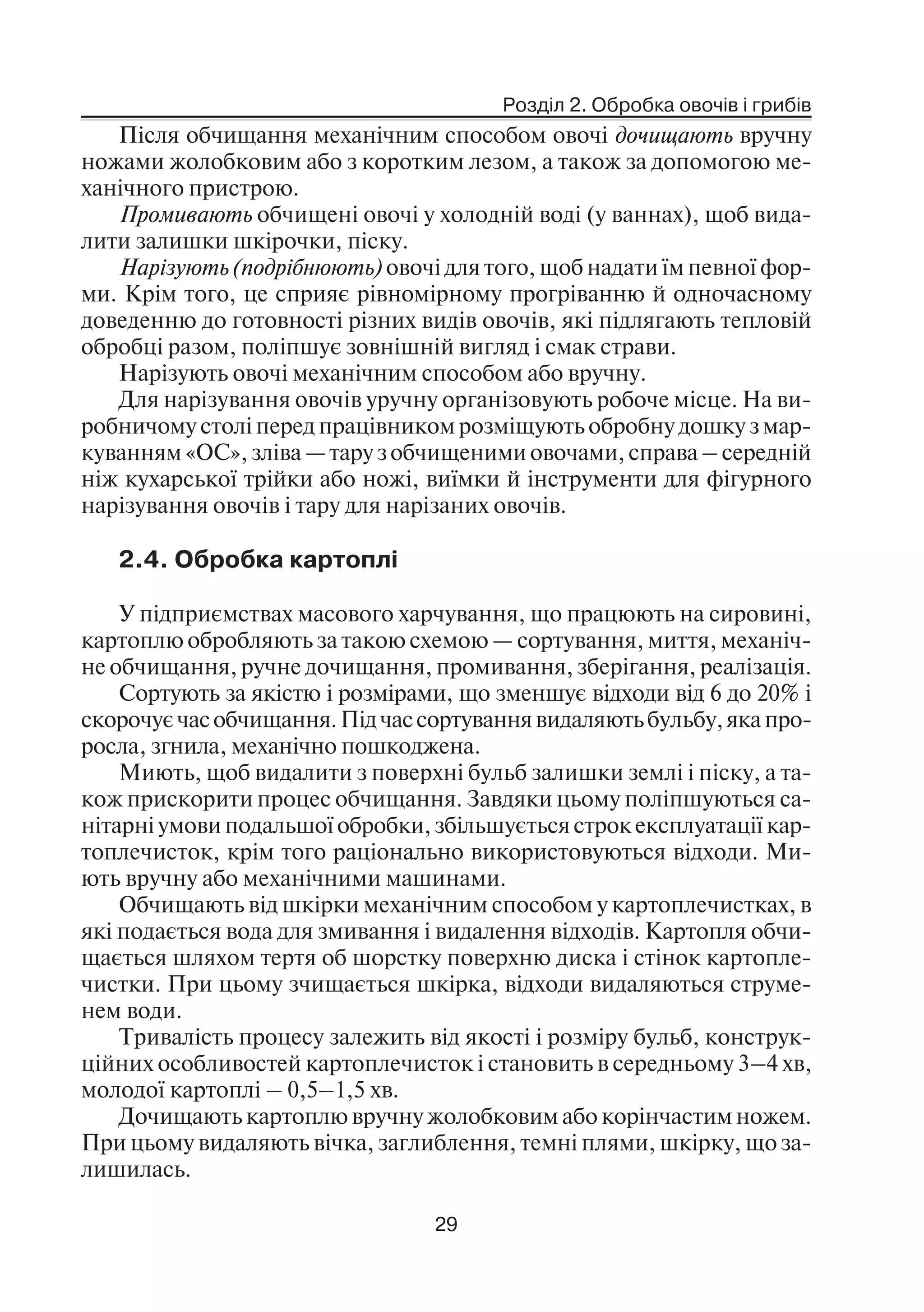 Розділ 2. Обробка овочів і грибів
29
Після обчищання механічним способом овочі дочищають вручну
ножами жолобковим або з коротким лезом, а також за допомогою ме
ханічного пристрою.
Промивають обчищені овочі у холодній воді (у ваннах), щоб вида
лити залишки шкірочки, піску.
Нарізують (подрібнюють) овочі для того, щоб надати їм певної фор
ми. Крім того, це сприяє рівномірному прогріванню й одночасному
доведенню до готовності різних видів овочів, які підлягають тепловій
обробці разом, поліпшує зовнішній вигляд і смак страви.
Нарізують овочі механічним способом або вручну.
Для нарізування овочів уручну організовують робоче місце. На ви
робничому столі перед працівником розміщують обробну дошку з мар
куванням «ОС», зліва — тару з обчищеними овочами, справа – середній
ніж кухарської трійки або ножі, виїмки й інструменти для фігурного
нарізування овочів і тару для нарізаних овочів.
2.4. Обробка картоплі
У підприємствах масового харчування, що працюють на сировині,
картоплю обробляють за такою схемою — сортування, миття, механіч
не обчищання, ручне дочищання, промивання, зберігання, реалізація.
Сортують за якістю і розмірами, що зменшує відходи від 6 до 20% і
скорочуєчасобчищання.Підчассортуваннявидаляютьбульбу,якапро
росла, згнила, механічно пошкоджена.
Миють, щоб видалити з поверхні бульб залишки землі і піску, а та
кож прискорити процес обчищання. Завдяки цьому поліпшуються са
нітарні умови подальшої обробки, збільшується строк експлуатації кар
топлечисток, крім того раціонально використовуються відходи. Ми
ють вручну або механічними машинами.
Обчищають від шкірки механічним способом у картоплечистках, в
які подається вода для змивання і видалення відходів. Картопля обчи
щається шляхом тертя об шорстку поверхню диска і стінок картопле
чистки. При цьому зчищається шкірка, відходи видаляються струме
нем води.
Тривалість процесу залежить від якості і розміру бульб, конструк
ційних особливостей картоплечисток і становить в середньому 3–4 хв,
молодої картоплі – 0,5–1,5 хв.
Дочищають картоплю вручну жолобковим або корінчастим ножем.
При цьому видаляють вічка, заглиблення, темні плями, шкірку, що за
лишилась.
 