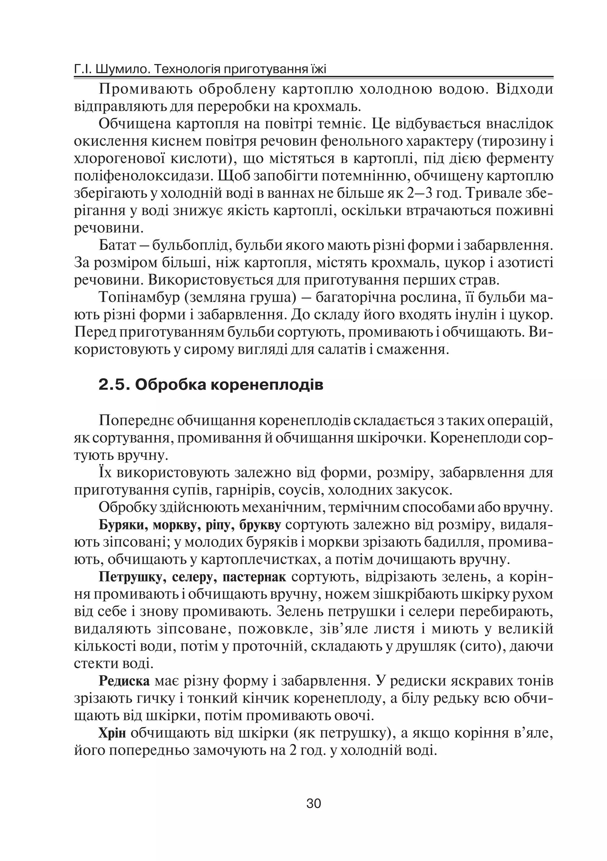 Г.І. Шумило. Технологія приготування їжі
30
Промивають оброблену картоплю холодною водою. Відходи
відправляють для переробки на крохмаль.
Обчищена картопля на повітрі темніє. Це відбувається внаслідок
окислення киснем повітря речовин фенольного характеру (тирозину і
хлорогенової кислоти), що містяться в картоплі, під дією ферменту
поліфенолоксидази. Щоб запобігти потемнінню, обчищену картоплю
зберігають у холодній воді в ваннах не більше як 2–3 год. Тривале збе
рігання у воді знижує якість картоплі, оскільки втрачаються поживні
речовини.
Батат – бульбоплід, бульби якого мають різні форми і забарвлення.
За розміром більші, ніж картопля, містять крохмаль, цукор і азотисті
речовини. Використовується для приготування перших страв.
Топінамбур (земляна груша) – багаторічна рослина, її бульби ма
ють різні форми і забарвлення. До складу його входять інулін і цукор.
Перед приготуванням бульби сортують, промивають і обчищають. Ви
користовують у сирому вигляді для салатів і смаження.
2.5. Обробка коренеплодів
Попереднє обчищання коренеплодів складається з таких операцій,
як сортування, промивання й обчищання шкірочки. Коренеплоди сор
тують вручну.
Їх використовують залежно від форми, розміру, забарвлення для
приготування супів, гарнірів, соусів, холодних закусок.
Обробку здійснюють механічним, термічним способами або вручну.
Буряки, моркву, ріпу, брукву сортують залежно від розміру, видаля
ють зіпсовані; у молодих буряків і моркви зрізають бадилля, промива
ють, обчищають у картоплечистках, а потім дочищають вручну.
Петрушку, селеру, пастернак сортують, відрізають зелень, а корін
ня промивають і обчищають вручну, ножем зішкрібають шкірку рухом
від себе і знову промивають. Зелень петрушки і селери перебирають,
видаляють зіпсоване, пожовкле, зів’яле листя і миють у великій
кількості води, потім у проточній, складають у друшляк (сито), даючи
стекти воді.
Редиска має різну форму і забарвлення. У редиски яскравих тонів
зрізають гичку і тонкий кінчик коренеплоду, а білу редьку всю обчи
щають від шкірки, потім промивають овочі.
Хрін обчищають від шкірки (як петрушку), а якщо коріння в’яле,
його попередньо замочують на 2 год. у холодній воді.
 