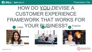 Presentation Title
#saastrannual
Question 3
1 Listen Hire
Enginee
r
Gusto customer, Molyka Gusto Recruiters, Addy & Charles Gusto Help-a-thon
HOW DO YOU DEVISE A
CUSTOMER EXPERIENCE
FRAMEWORK THAT WORKS FOR
YOUR BUSINESS?2 3
 