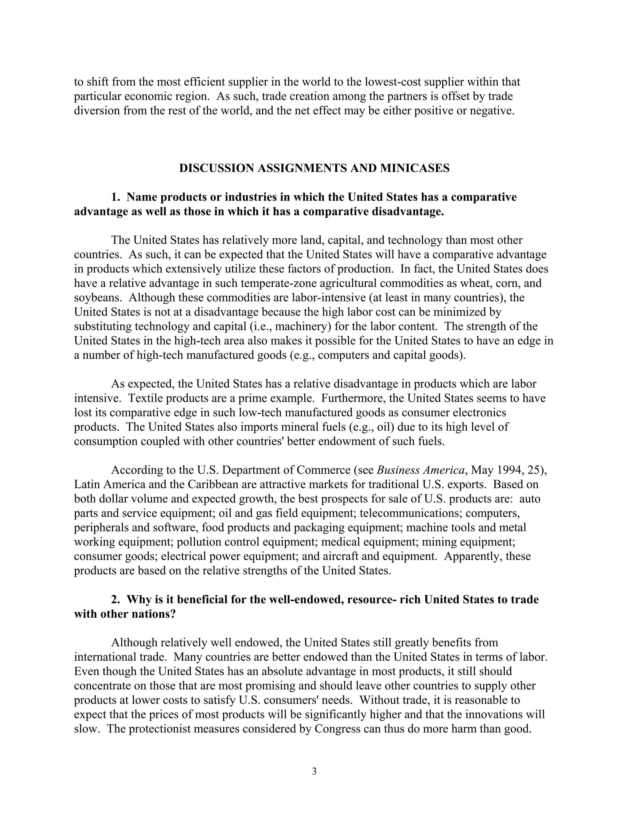 to shift from the most efficient supplier in the world to the lowest-cost supplier within that
particular economic region. As such, trade creation among the partners is offset by trade
diversion from the rest of the world, and the net effect may be either positive or negative.
DISCUSSION ASSIGNMENTS AND MINICASES
1. Name products or industries in which the United States has a comparative
advantage as well as those in which it has a comparative disadvantage.
The United States has relatively more land, capital, and technology than most other
countries. As such, it can be expected that the United States will have a comparative advantage
in products which extensively utilize these factors of production. In fact, the United States does
have a relative advantage in such temperate-zone agricultural commodities as wheat, corn, and
soybeans. Although these commodities are labor-intensive (at least in many countries), the
United States is not at a disadvantage because the high labor cost can be minimized by
substituting technology and capital (i.e., machinery) for the labor content. The strength of the
United States in the high-tech area also makes it possible for the United States to have an edge in
a number of high-tech manufactured goods (e.g., computers and capital goods).
As expected, the United States has a relative disadvantage in products which are labor
intensive. Textile products are a prime example. Furthermore, the United States seems to have
lost its comparative edge in such low-tech manufactured goods as consumer electronics
products. The United States also imports mineral fuels (e.g., oil) due to its high level of
consumption coupled with other countries' better endowment of such fuels.
According to the U.S. Department of Commerce (see Business America, May 1994, 25),
Latin America and the Caribbean are attractive markets for traditional U.S. exports. Based on
both dollar volume and expected growth, the best prospects for sale of U.S. products are: auto
parts and service equipment; oil and gas field equipment; telecommunications; computers,
peripherals and software, food products and packaging equipment; machine tools and metal
working equipment; pollution control equipment; medical equipment; mining equipment;
consumer goods; electrical power equipment; and aircraft and equipment. Apparently, these
products are based on the relative strengths of the United States.
2. Why is it beneficial for the well-endowed, resource- rich United States to trade
with other nations?
Although relatively well endowed, the United States still greatly benefits from
international trade. Many countries are better endowed than the United States in terms of labor.
Even though the United States has an absolute advantage in most products, it still should
concentrate on those that are most promising and should leave other countries to supply other
products at lower costs to satisfy U.S. consumers' needs. Without trade, it is reasonable to
expect that the prices of most products will be significantly higher and that the innovations will
slow. The protectionist measures considered by Congress can thus do more harm than good.
3
 