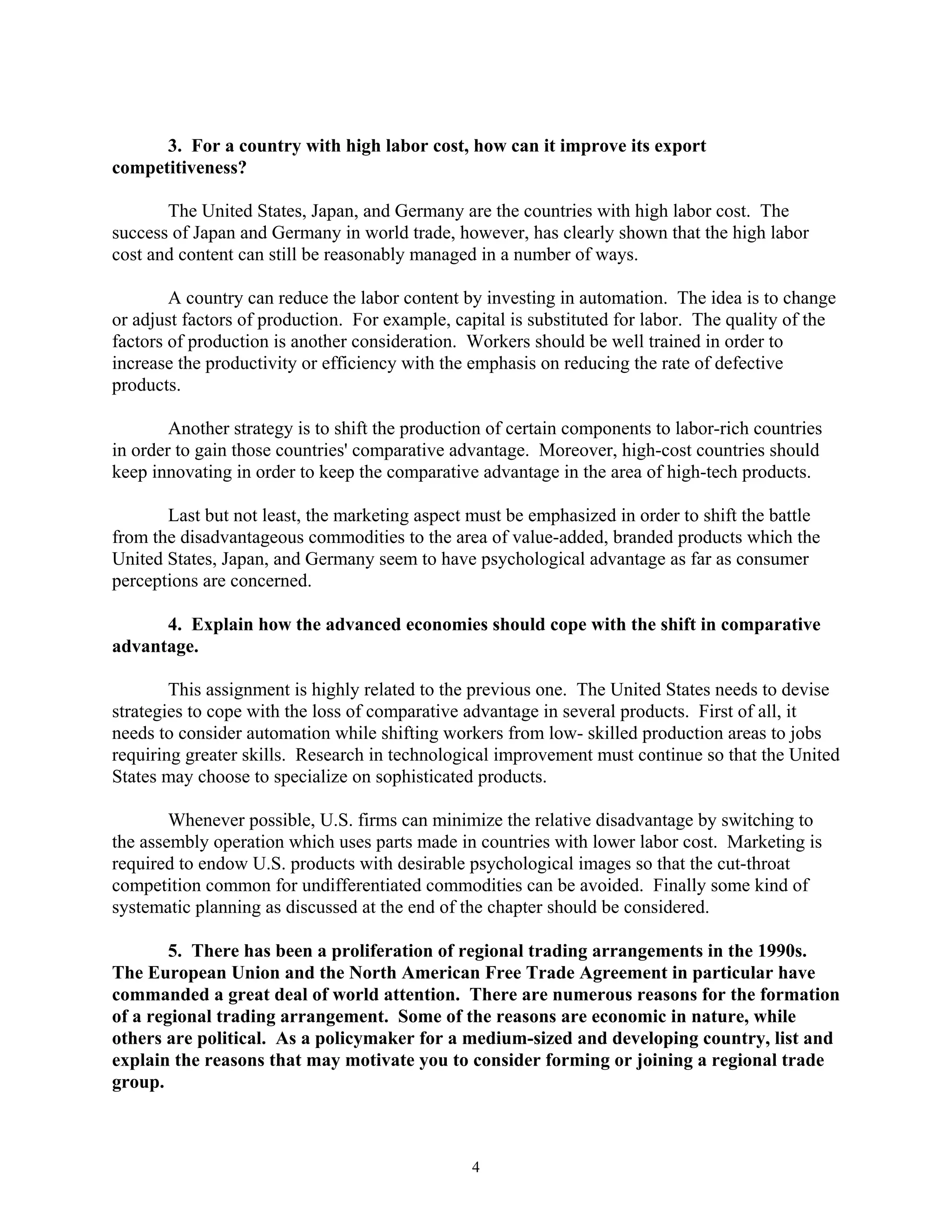 3. For a country with high labor cost, how can it improve its export
competitiveness?
The United States, Japan, and Germany are the countries with high labor cost. The
success of Japan and Germany in world trade, however, has clearly shown that the high labor
cost and content can still be reasonably managed in a number of ways.
A country can reduce the labor content by investing in automation. The idea is to change
or adjust factors of production. For example, capital is substituted for labor. The quality of the
factors of production is another consideration. Workers should be well trained in order to
increase the productivity or efficiency with the emphasis on reducing the rate of defective
products.
Another strategy is to shift the production of certain components to labor-rich countries
in order to gain those countries' comparative advantage. Moreover, high-cost countries should
keep innovating in order to keep the comparative advantage in the area of high-tech products.
Last but not least, the marketing aspect must be emphasized in order to shift the battle
from the disadvantageous commodities to the area of value-added, branded products which the
United States, Japan, and Germany seem to have psychological advantage as far as consumer
perceptions are concerned.
4. Explain how the advanced economies should cope with the shift in comparative
advantage.
This assignment is highly related to the previous one. The United States needs to devise
strategies to cope with the loss of comparative advantage in several products. First of all, it
needs to consider automation while shifting workers from low- skilled production areas to jobs
requiring greater skills. Research in technological improvement must continue so that the United
States may choose to specialize on sophisticated products.
Whenever possible, U.S. firms can minimize the relative disadvantage by switching to
the assembly operation which uses parts made in countries with lower labor cost. Marketing is
required to endow U.S. products with desirable psychological images so that the cut-throat
competition common for undifferentiated commodities can be avoided. Finally some kind of
systematic planning as discussed at the end of the chapter should be considered.
5. There has been a proliferation of regional trading arrangements in the 1990s.
The European Union and the North American Free Trade Agreement in particular have
commanded a great deal of world attention. There are numerous reasons for the formation
of a regional trading arrangement. Some of the reasons are economic in nature, while
others are political. As a policymaker for a medium-sized and developing country, list and
explain the reasons that may motivate you to consider forming or joining a regional trade
group.
4
 