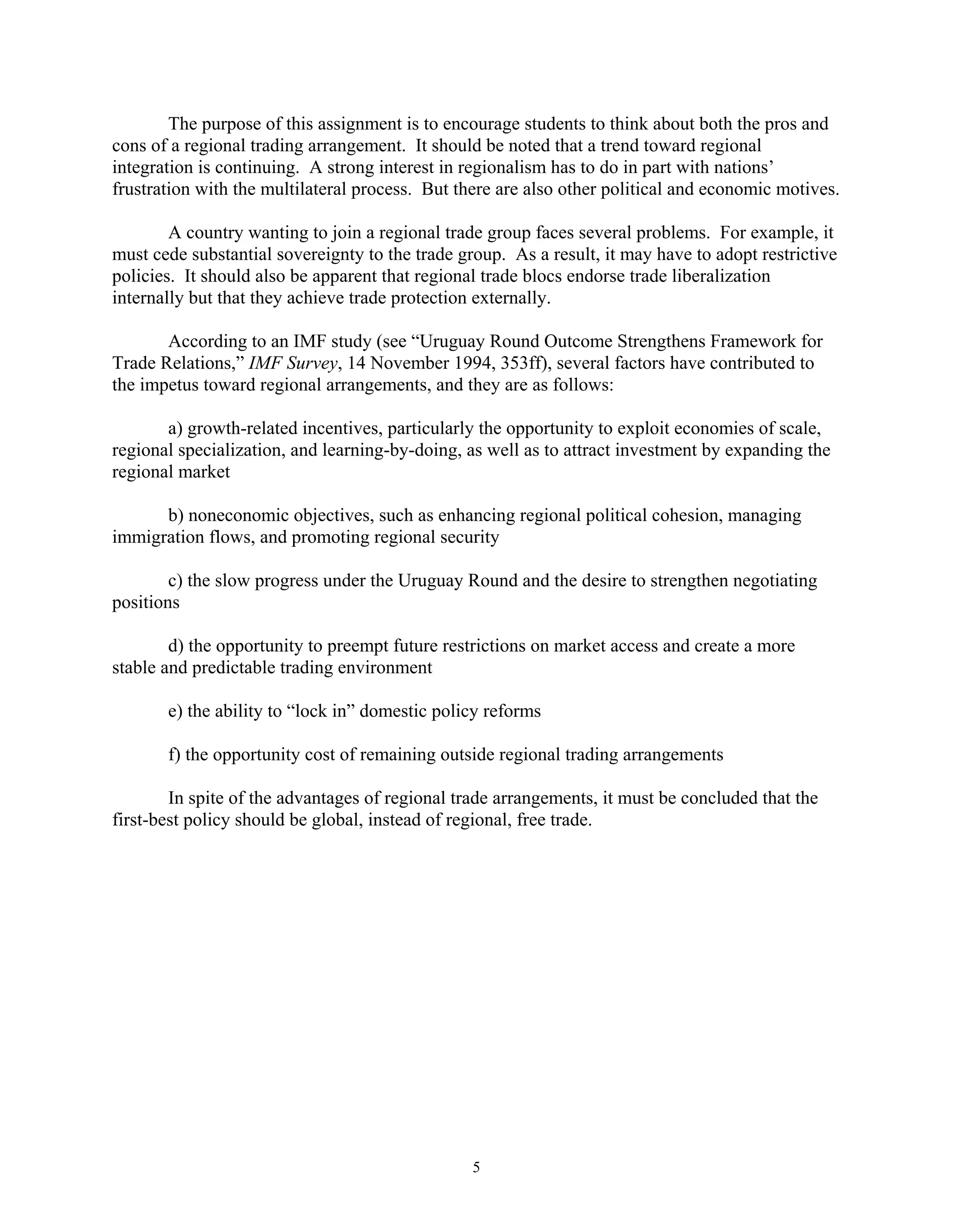 The purpose of this assignment is to encourage students to think about both the pros and
cons of a regional trading arrangement. It should be noted that a trend toward regional
integration is continuing. A strong interest in regionalism has to do in part with nations’
frustration with the multilateral process. But there are also other political and economic motives.
A country wanting to join a regional trade group faces several problems. For example, it
must cede substantial sovereignty to the trade group. As a result, it may have to adopt restrictive
policies. It should also be apparent that regional trade blocs endorse trade liberalization
internally but that they achieve trade protection externally.
According to an IMF study (see “Uruguay Round Outcome Strengthens Framework for
Trade Relations,” IMF Survey, 14 November 1994, 353ff), several factors have contributed to
the impetus toward regional arrangements, and they are as follows:
a) growth-related incentives, particularly the opportunity to exploit economies of scale,
regional specialization, and learning-by-doing, as well as to attract investment by expanding the
regional market
b) noneconomic objectives, such as enhancing regional political cohesion, managing
immigration flows, and promoting regional security
c) the slow progress under the Uruguay Round and the desire to strengthen negotiating
positions
d) the opportunity to preempt future restrictions on market access and create a more
stable and predictable trading environment
e) the ability to “lock in” domestic policy reforms
f) the opportunity cost of remaining outside regional trading arrangements
In spite of the advantages of regional trade arrangements, it must be concluded that the
first-best policy should be global, instead of regional, free trade.
5
 