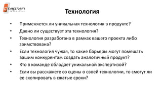 Технология
• Применяется ли уникальная технология в продукте?
• Давно ли существует эта технология?
• Технология разработана в рамках вашего проекта либо
заимствована?
• Если технология чужая, то какие барьеры могут помешать
вашим конкурентам создать аналогичный продукт?
• Кто в команде обладает уникальной экспертизой?
• Если вы расскажете со сцены о своей технологии, то смогут ли
ее скопировать в сжатые сроки?
 