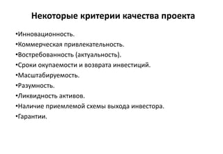 Некоторые критерии качества проекта
•Инновационность.
•Коммерческая привлекательность.
•Востребованность (актуальность).
•Сроки окупаемости и возврата инвестиций.
•Масштабируемость.
•Разумность.
•Ликвидность активов.
•Наличие приемлемой схемы выхода инвестора.
•Гарантии.
 