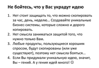 Не бойтесь, что у Вас украдут идею
1. Нет стоит защищать то, что можно скопировать
за час, день, неделю… Создавайте уникальные
бизнес-системы, которые сложно и дорого
копировать.
2. Нет смысла заниматься защитой того, что
нужно только Вам.
3. Любые продукты, пользующиеся хорошим
спросом, будут скопированы (или уже
существуют), поэтому нет смысла бояться...
4. Если Вы придумали уникальную идею, значит,
Вы – гений. А у гения идей много! 
 