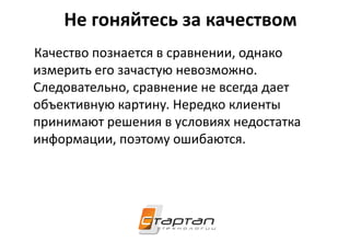 Не гоняйтесь за качеством
Качество познается в сравнении, однако
измерить его зачастую невозможно.
Следовательно, сравнение не всегда дает
объективную картину. Нередко клиенты
принимают решения в условиях недостатка
информации, поэтому ошибаются.
 