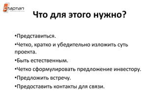 Что для этого нужно?
•Представиться.
•Четко, кратко и убедительно изложить суть
проекта.
•Быть естественным.
•Четко сформулировать предложение инвестору.
•Предложить встречу.
•Предоставить контакты для связи.
 