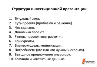 Структура инвестиционной презентации
1. Титульный лист.
2. Суть проекта (проблема и решение).
3. Что сделано.
4. Динамика проекта.
5. Рынок, перспективы развития.
6. Конкуренты.
7. Бизнес-модель, монетизация.
8. Потребности (кто или что нужны и сколько).
9. Выгодное предложение инвестору.
10. Команда и контактные данные.
 