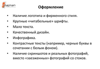 Оформление
• Наличие логотипа и фирменного стиля.
• Крупные «читабельные» шрифты.
• Мало текста.
• Качественный дизайн.
• Инфографика.
• Контрастные тексты (например, черные буквы в
сочетании с белым фоном).
• Наличие скриншотов и реальных фотографий,
вместо «заезженных» фотографий со стоков.
 