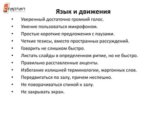 Язык и движения
• Уверенный достаточно громкий голос.
• Умение пользоваться микрофоном.
• Простые короткие предложения с паузами.
• Четкие тезисы, вместо пространных рассуждений.
• Говорить не слишком быстро.
• Листать слайды в определенном ритме, но не быстро.
• Правильно расставленные акценты.
• Избегание излишней терминологии, жаргонных слов.
• Передвигаться по залу, причем неспешно.
• Не поворачиваться спиной к залу.
• Не закрывать экран.
 