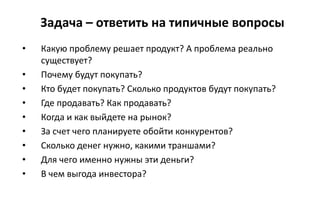 Задача – ответить на типичные вопросы
• Какую проблему решает продукт? А проблема реально
существует?
• Почему будут покупать?
• Кто будет покупать? Сколько продуктов будут покупать?
• Где продавать? Как продавать?
• Когда и как выйдете на рынок?
• За счет чего планируете обойти конкурентов?
• Сколько денег нужно, какими траншами?
• Для чего именно нужны эти деньги?
• В чем выгода инвестора?
 
