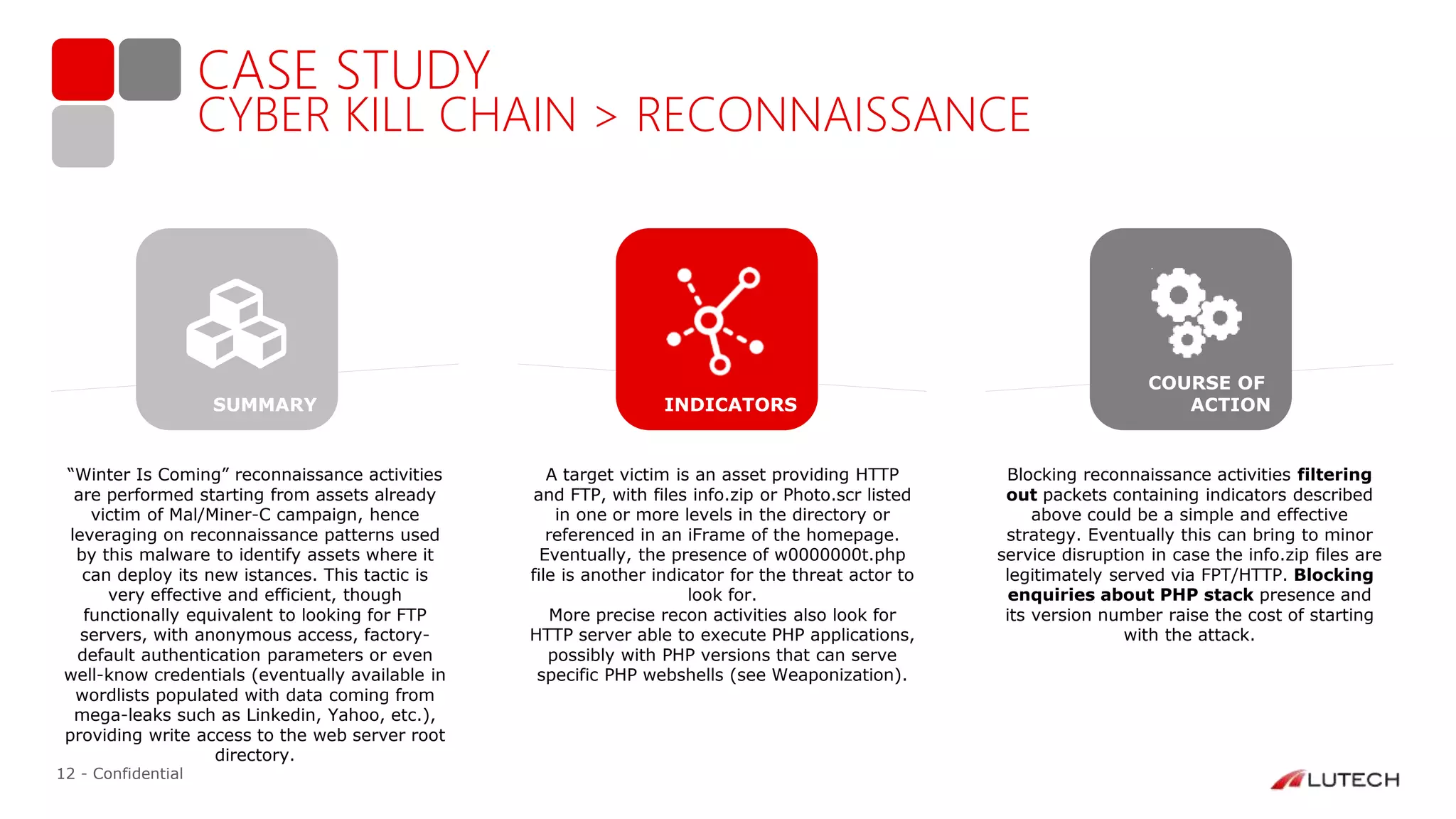 12 - Confidential
CASE STUDY
CYBER KILL CHAIN > RECONNAISSANCE
“Winter Is Coming” reconnaissance activities
are performed starting from assets already
victim of Mal/Miner-C campaign, hence
leveraging on reconnaissance patterns used
by this malware to identify assets where it
can deploy its new istances. This tactic is
very effective and efficient, though
functionally equivalent to looking for FTP
servers, with anonymous access, factory-
default authentication parameters or even
well-know credentials (eventually available in
wordlists populated with data coming from
mega-leaks such as Linkedin, Yahoo, etc.),
providing write access to the web server root
directory.
A target victim is an asset providing HTTP
and FTP, with files info.zip or Photo.scr listed
in one or more levels in the directory or
referenced in an iFrame of the homepage.
Eventually, the presence of w0000000t.php
file is another indicator for the threat actor to
look for.
More precise recon activities also look for
HTTP server able to execute PHP applications,
possibly with PHP versions that can serve
specific PHP webshells (see Weaponization).
Blocking reconnaissance activities filtering
out packets containing indicators described
above could be a simple and effective
strategy. Eventually this can bring to minor
service disruption in case the info.zip files are
legitimately served via FPT/HTTP. Blocking
enquiries about PHP stack presence and
its version number raise the cost of starting
with the attack.
INDICATORS
COURSE OF
ACTIONSUMMARY
 