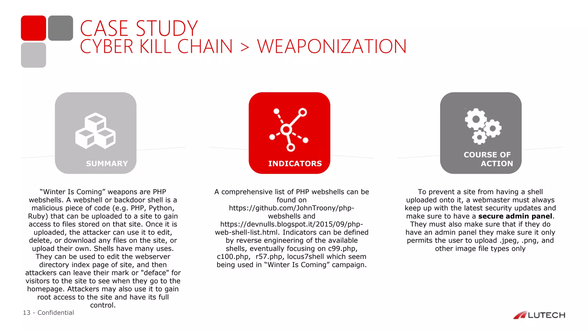 13 - Confidential
CASE STUDY
CYBER KILL CHAIN > WEAPONIZATION
“Winter Is Coming” weapons are PHP
webshells. A webshell or backdoor shell is a
malicious piece of code (e.g. PHP, Python,
Ruby) that can be uploaded to a site to gain
access to files stored on that site. Once it is
uploaded, the attacker can use it to edit,
delete, or download any files on the site, or
upload their own. Shells have many uses.
They can be used to edit the webserver
directory index page of site, and then
attackers can leave their mark or "deface" for
visitors to the site to see when they go to the
homepage. Attackers may also use it to gain
root access to the site and have its full
control.
A comprehensive list of PHP webshells can be
found on
https://github.com/JohnTroony/php-
webshells and
https://devnulls.blogspot.it/2015/09/php-
web-shell-list.html. Indicators can be defined
by reverse engineering of the available
shells, eventually focusing on c99.php,
c100.php, r57.php, locus7shell which seem
being used in “Winter Is Coming” campaign.
To prevent a site from having a shell
uploaded onto it, a webmaster must always
keep up with the latest security updates and
make sure to have a secure admin panel.
They must also make sure that if they do
have an admin panel they make sure it only
permits the user to upload .jpeg, .png, and
other image file types only
INDICATORS
COURSE OF
ACTIONSUMMARY
 