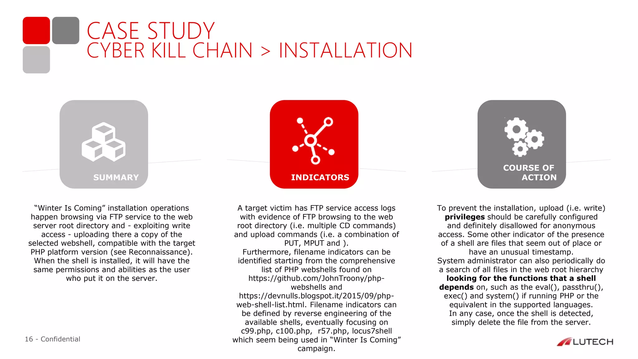 16 - Confidential
CASE STUDY
CYBER KILL CHAIN > INSTALLATION
“Winter Is Coming” installation operations
happen browsing via FTP service to the web
server root directory and - exploiting write
access - uploading there a copy of the
selected webshell, compatible with the target
PHP platform version (see Reconnaissance).
When the shell is installed, it will have the
same permissions and abilities as the user
who put it on the server.
A target victim has FTP service access logs
with evidence of FTP browsing to the web
root directory (i.e. multiple CD commands)
and upload commands (i.e. a combination of
PUT, MPUT and ).
Furthermore, filename indicators can be
identified starting from the comprehensive
list of PHP webshells found on
https://github.com/JohnTroony/php-
webshells and
https://devnulls.blogspot.it/2015/09/php-
web-shell-list.html. Filename indicators can
be defined by reverse engineering of the
available shells, eventually focusing on
c99.php, c100.php, r57.php, locus7shell
which seem being used in “Winter Is Coming”
campaign.
To prevent the installation, upload (i.e. write)
privileges should be carefully configured
and definitely disallowed for anonymous
access. Some other indicator of the presence
of a shell are files that seem out of place or
have an unusual timestamp.
System administrator can also periodically do
a search of all files in the web root hierarchy
looking for the functions that a shell
depends on, such as the eval(), passthru(),
exec() and system() if running PHP or the
equivalent in the supported languages.
In any case, once the shell is detected,
simply delete the file from the server.
INDICATORS
COURSE OF
ACTIONSUMMARY
 