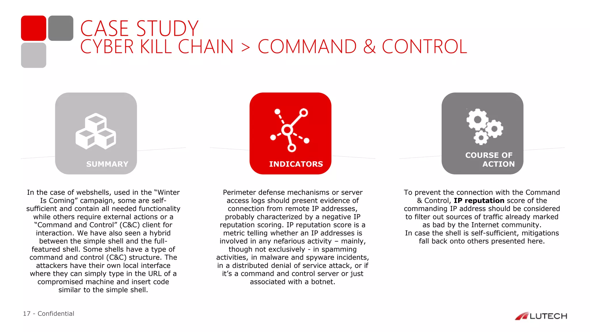 17 - Confidential
CASE STUDY
CYBER KILL CHAIN > COMMAND & CONTROL
In the case of webshells, used in the “Winter
Is Coming” campaign, some are self-
sufficient and contain all needed functionality
while others require external actions or a
“Command and Control” (C&C) client for
interaction. We have also seen a hybrid
between the simple shell and the full-
featured shell. Some shells have a type of
command and control (C&C) structure. The
attackers have their own local interface
where they can simply type in the URL of a
compromised machine and insert code
similar to the simple shell.
Perimeter defense mechanisms or server
access logs should present evidence of
connection from remote IP addresses,
probably characterized by a negative IP
reputation scoring. IP reputation score is a
metric telling whether an IP addresses is
involved in any nefarious activity – mainly,
though not exclusively - in spamming
activities, in malware and spyware incidents,
in a distributed denial of service attack, or if
it’s a command and control server or just
associated with a botnet.
To prevent the connection with the Command
& Control, IP reputation score of the
commanding IP address should be considered
to filter out sources of traffic already marked
as bad by the Internet community.
In case the shell is self-sufficient, mitigations
fall back onto others presented here.
INDICATORS
COURSE OF
ACTIONSUMMARY
 