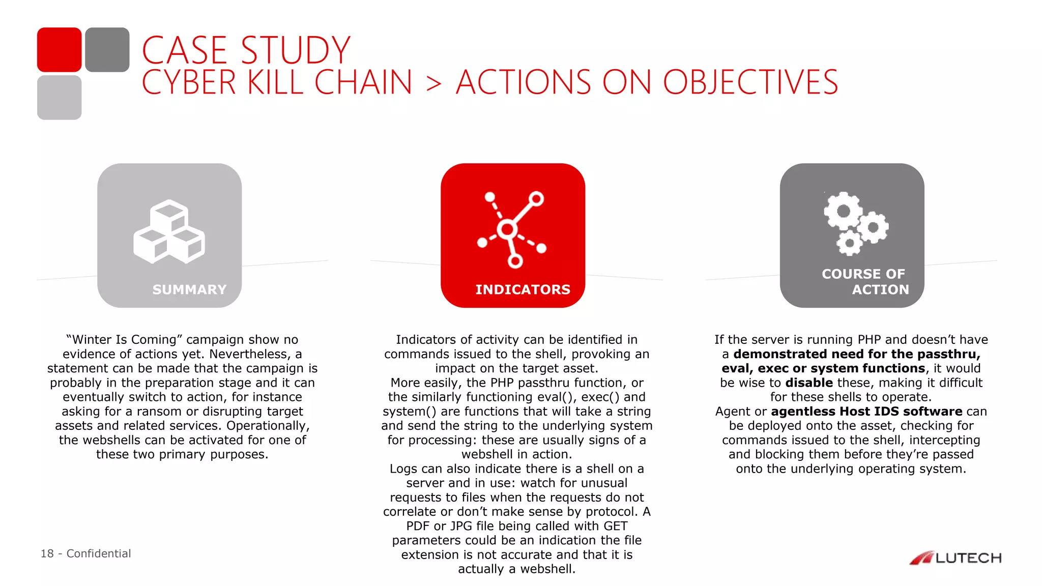 18 - Confidential
CASE STUDY
CYBER KILL CHAIN > ACTIONS ON OBJECTIVES
“Winter Is Coming” campaign show no
evidence of actions yet. Nevertheless, a
statement can be made that the campaign is
probably in the preparation stage and it can
eventually switch to action, for instance
asking for a ransom or disrupting target
assets and related services. Operationally,
the webshells can be activated for one of
these two primary purposes.
Indicators of activity can be identified in
commands issued to the shell, provoking an
impact on the target asset.
More easily, the PHP passthru function, or
the similarly functioning eval(), exec() and
system() are functions that will take a string
and send the string to the underlying system
for processing: these are usually signs of a
webshell in action.
Logs can also indicate there is a shell on a
server and in use: watch for unusual
requests to files when the requests do not
correlate or don’t make sense by protocol. A
PDF or JPG file being called with GET
parameters could be an indication the file
extension is not accurate and that it is
actually a webshell.
If the server is running PHP and doesn’t have
a demonstrated need for the passthru,
eval, exec or system functions, it would
be wise to disable these, making it difficult
for these shells to operate.
Agent or agentless Host IDS software can
be deployed onto the asset, checking for
commands issued to the shell, intercepting
and blocking them before they’re passed
onto the underlying operating system.
INDICATORS
COURSE OF
ACTIONSUMMARY
 